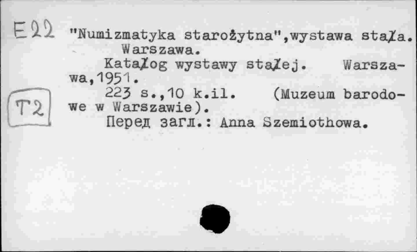 ﻿ЕП
"Numizmatyka staro4ytna",wystawa sta/a.
Warszawa.
Kata/og wystawy sta/ej. Warszawa, 195 'I •
223 s.,10 k.il. (Muzeum barodo-we w Warszawie).
Перед загл.: Anna Szemiothowa.